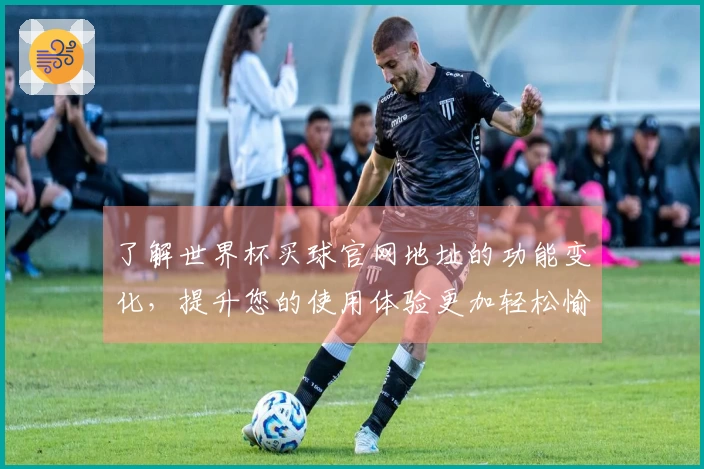 了解世界杯买球官网地址的功能变化，提升您的使用体验更加轻松愉快