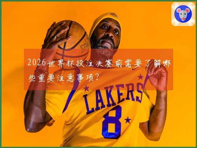 2026世界杯投注决赛前需要了解哪些重要注意事项？