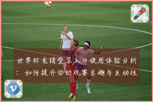 世界杯竞猜登录入口使用体验分析：如何提升你的观赛乐趣与互动性
